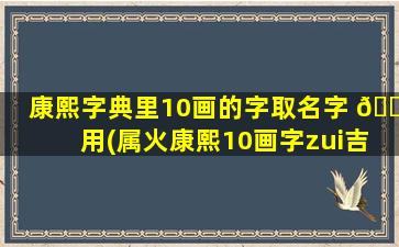 康熙字典里10画的字取名字 🌻 用(属火康熙10画字zui
吉祥的字)